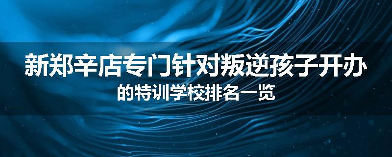 新郑辛店专门针对叛逆孩子开办的特训学校排名一览