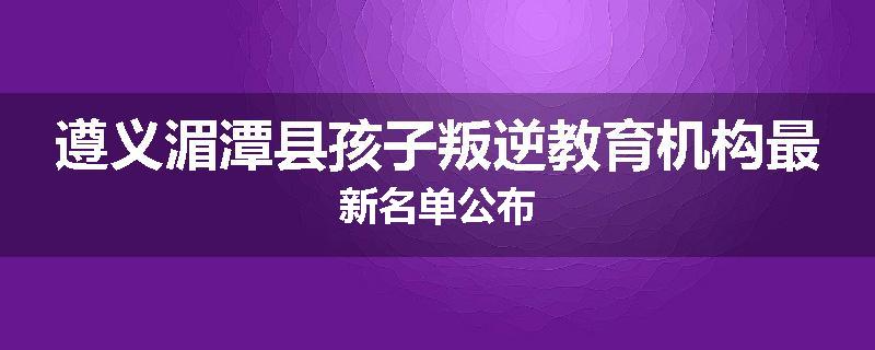 遵义湄潭县孩子叛逆教育机构最新名单公布