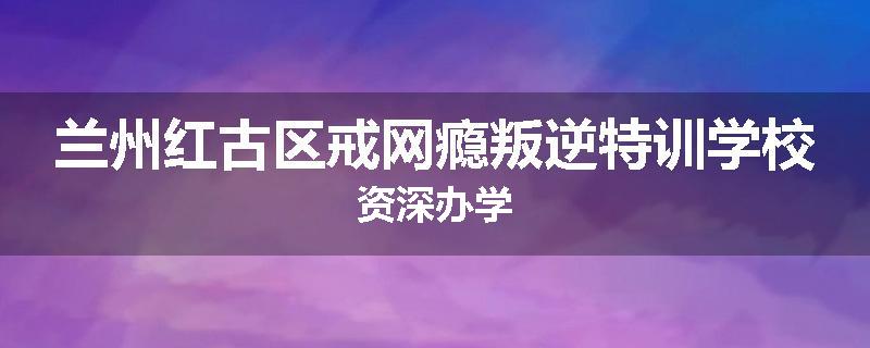 兰州红古区戒网瘾叛逆特训学校资深办学