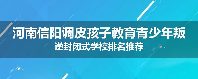 河南信阳调皮孩子教育青少年叛逆封闭式学校排名推荐