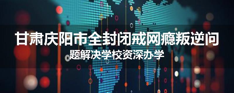 甘肃庆阳市全封闭戒网瘾叛逆问题解决学校资深办学