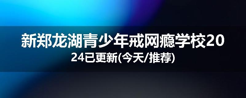 新郑龙湖青少年戒网瘾学校2024已更新(今天/推荐)