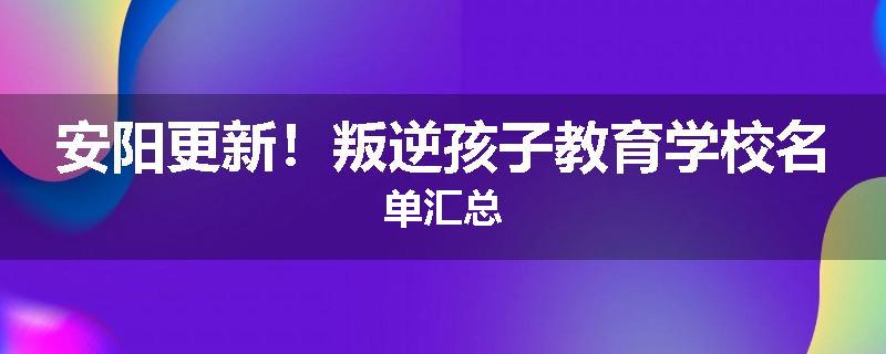 安阳更新！叛逆孩子教育学校名单汇总