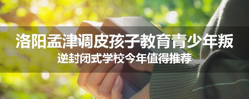 洛阳孟津调皮孩子教育青少年叛逆封闭式学校今年值得推荐