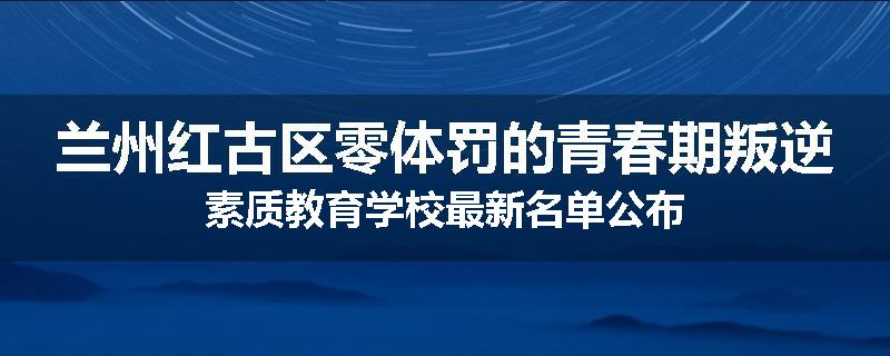 兰州红古区零体罚的青春期叛逆素质教育学校最新名单公布