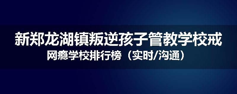 新郑龙湖镇叛逆孩子管教学校戒网瘾学校排行榜（实时/沟通）