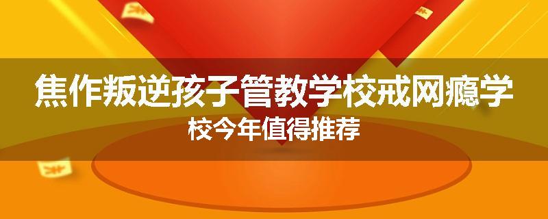 焦作叛逆孩子管教学校戒网瘾学校今年值得推荐
