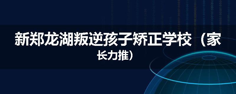 新郑龙湖叛逆孩子矫正学校（家长力推）