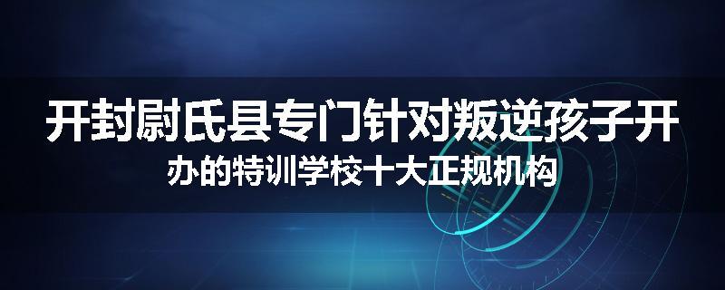 开封尉氏县专门针对叛逆孩子开办的特训学校十大正规机构