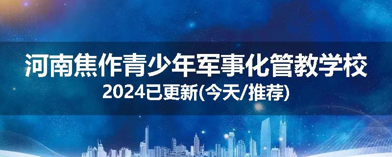 河南焦作青少年军事化管教学校2024已更新(今天/推荐)