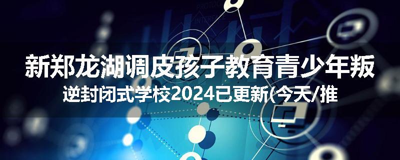 新郑龙湖调皮孩子教育青少年叛逆封闭式学校2024已更新(今天/推荐)
