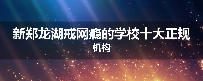 新郑龙湖戒网瘾的学校十大正规机构