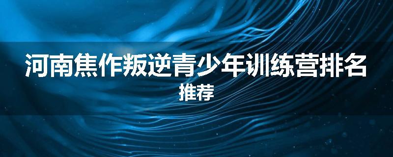 河南焦作叛逆青少年训练营排名推荐
