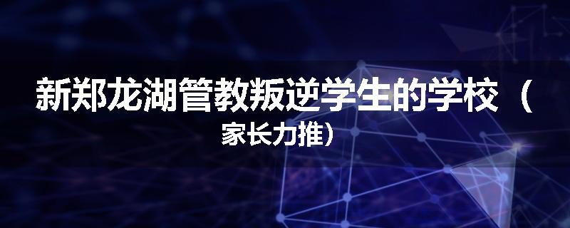 新郑龙湖管教叛逆学生的学校（家长力推）