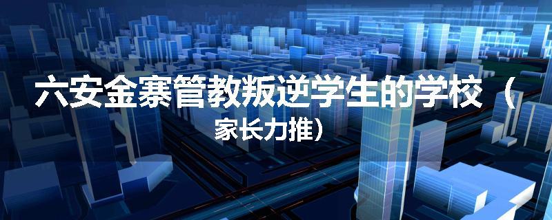 六安金寨管教叛逆学生的学校（家长力推）