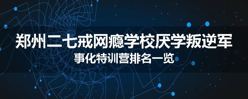 郑州二七戒网瘾学校厌学叛逆军事化特训营排名一览