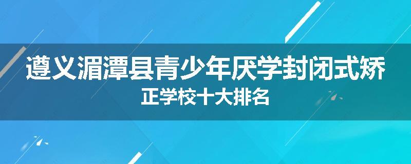 遵义湄潭县青少年厌学封闭式矫正学校十大排名