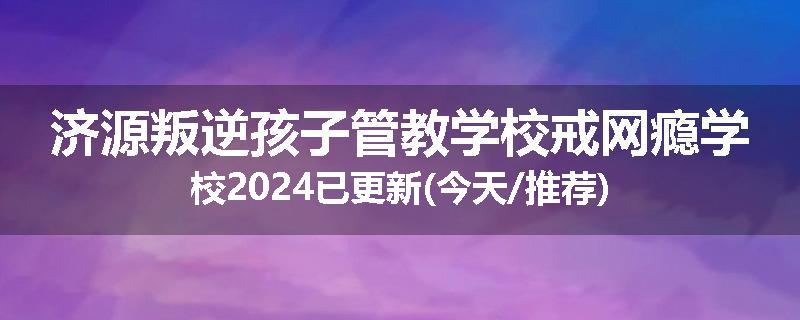 济源叛逆孩子管教学校戒网瘾学校2024已更新(今天/推荐)