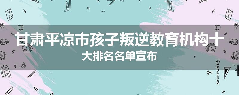 甘肃平凉市孩子叛逆教育机构十大排名名单宣布