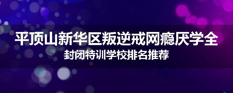 平顶山新华区叛逆戒网瘾厌学全封闭特训学校排名推荐