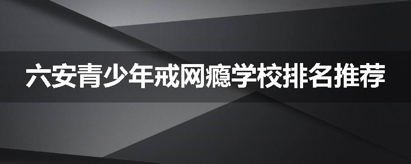 六安青少年戒网瘾学校排名推荐