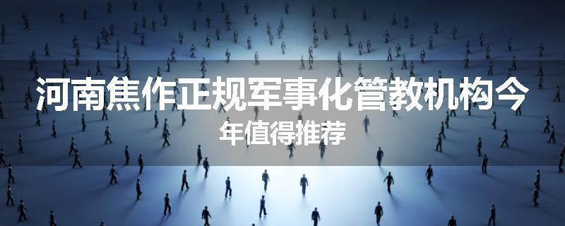 河南焦作正规军事化管教机构今年值得推荐