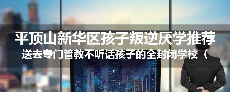 平顶山新华区孩子叛逆厌学推荐送去专门管教不听话孩子的全封闭学校（家长力推）