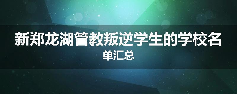 新郑龙湖管教叛逆学生的学校名单汇总