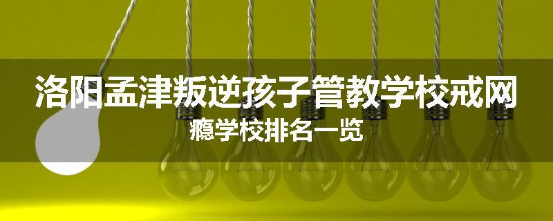 洛阳孟津叛逆孩子管教学校戒网瘾学校排名一览