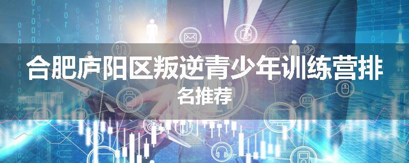 合肥庐阳区叛逆青少年训练营排名推荐