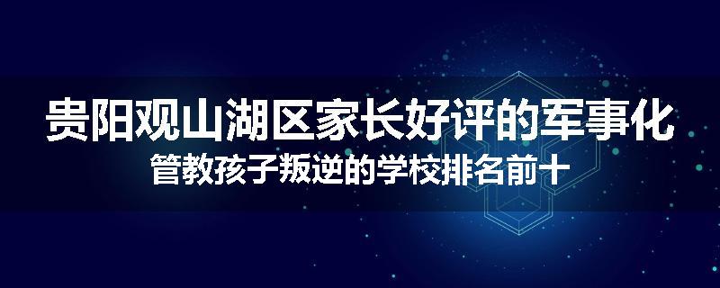 贵阳观山湖区家长好评的军事化管教孩子叛逆的学校排名前十