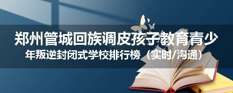 郑州管城回族调皮孩子教育青少年叛逆封闭式学校排行榜（实时/沟通）