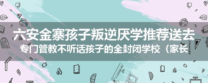 六安金寨孩子叛逆厌学推荐送去专门管教不听话孩子的全封闭学校（家长力推）