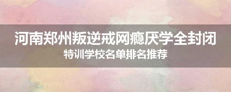河南郑州叛逆戒网瘾厌学全封闭特训学校名单排名推荐