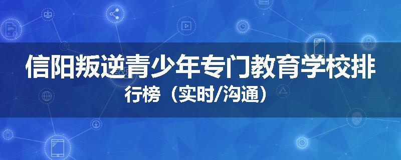 信阳叛逆青少年专门教育学校排行榜（实时/沟通）