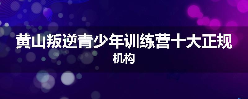 黄山叛逆青少年训练营十大正规机构