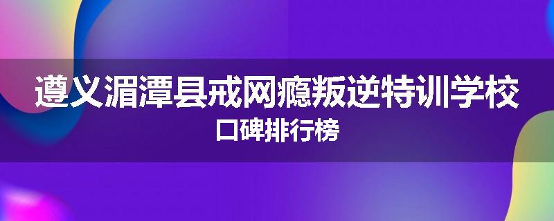 遵义湄潭县戒网瘾叛逆特训学校口碑排行榜