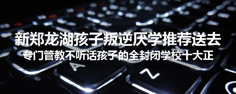 新郑龙湖孩子叛逆厌学推荐送去专门管教不听话孩子的全封闭学校十大正规机构