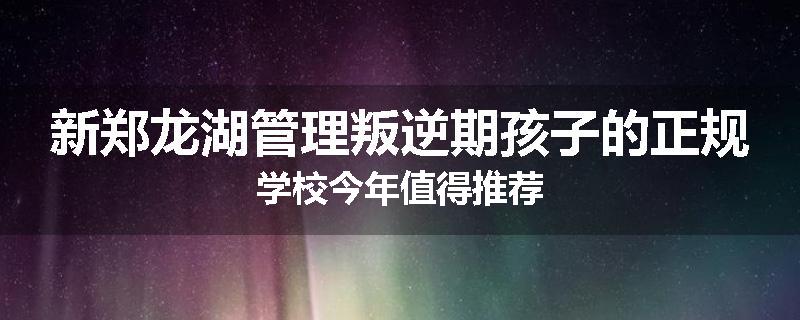 新郑龙湖管理叛逆期孩子的正规学校今年值得推荐