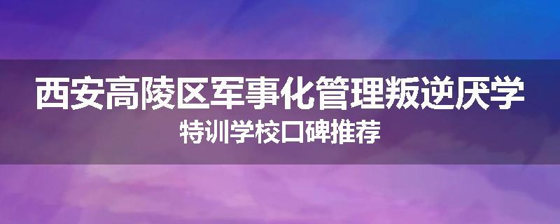 西安高陵区军事化管理叛逆厌学特训学校口碑推荐