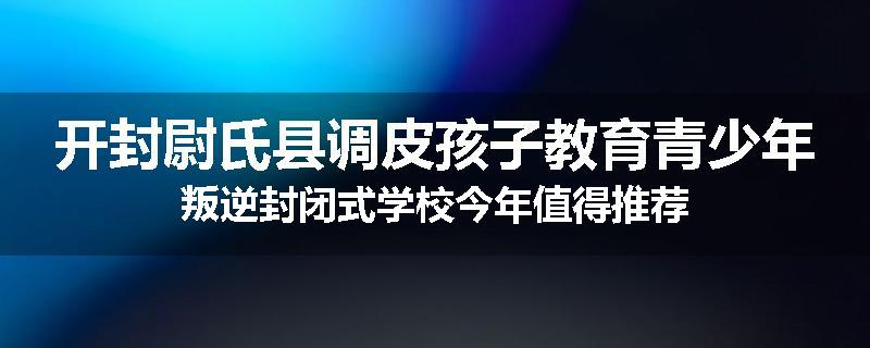 开封尉氏县调皮孩子教育青少年叛逆封闭式学校今年值得推荐
