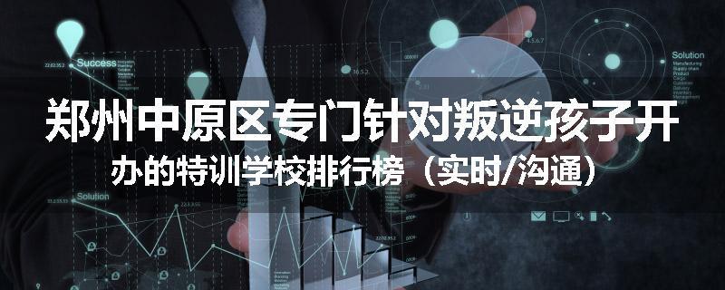 郑州中原区专门针对叛逆孩子开办的特训学校排行榜（实时/沟通）