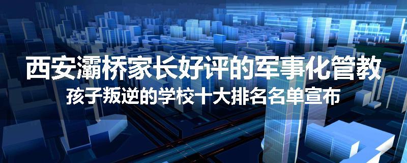 西安灞桥家长好评的军事化管教孩子叛逆的学校十大排名名单宣布