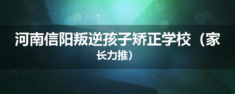 河南信阳叛逆孩子矫正学校（家长力推）