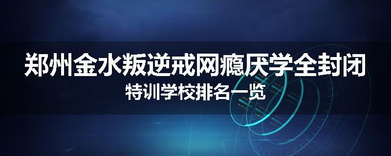 郑州金水叛逆戒网瘾厌学全封闭特训学校排名一览