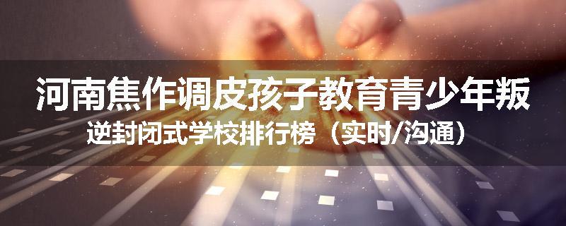 河南焦作调皮孩子教育青少年叛逆封闭式学校排行榜（实时/沟通）