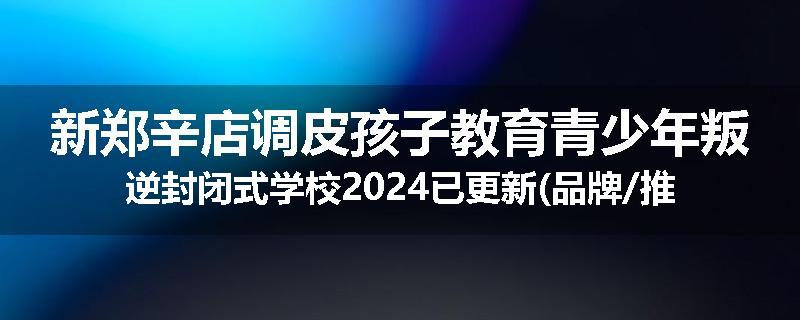 新郑辛店调皮孩子教育青少年叛逆封闭式学校2024已更新(品牌/推荐)