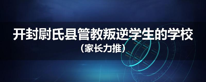 开封尉氏县管教叛逆学生的学校（家长力推）