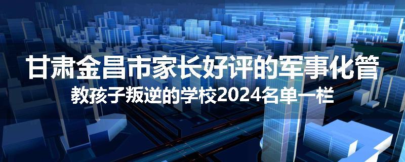 甘肃金昌市家长好评的军事化管教孩子叛逆的学校2024名单一栏