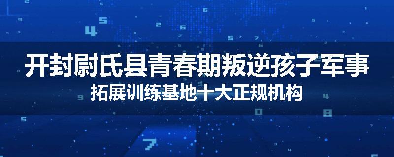 开封尉氏县青春期叛逆孩子军事拓展训练基地十大正规机构